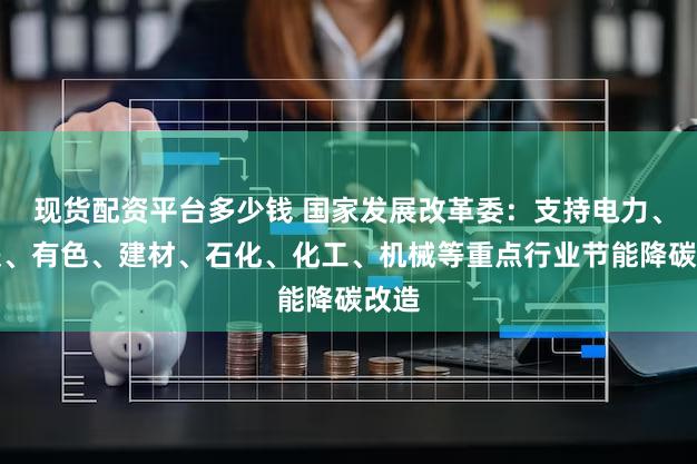 现货配资平台多少钱 国家发展改革委：支持电力、钢铁、有色、建材、石化、化工、机械等重点行业节能降碳改造