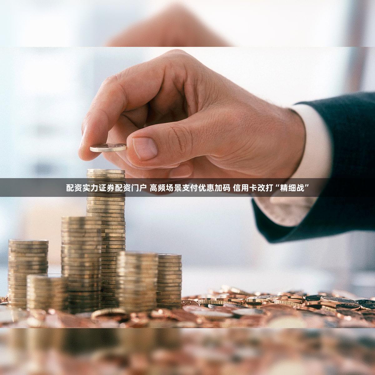 配资实力证券配资门户 高频场景支付优惠加码 信用卡改打“精细战”