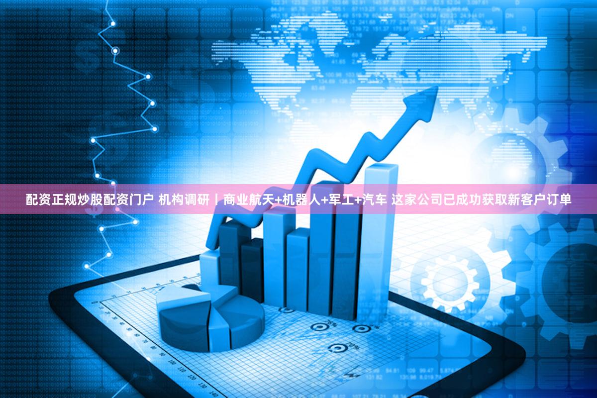 配资正规炒股配资门户 机构调研丨商业航天+机器人+军工+汽车 这家公司已成功获取新客户订单