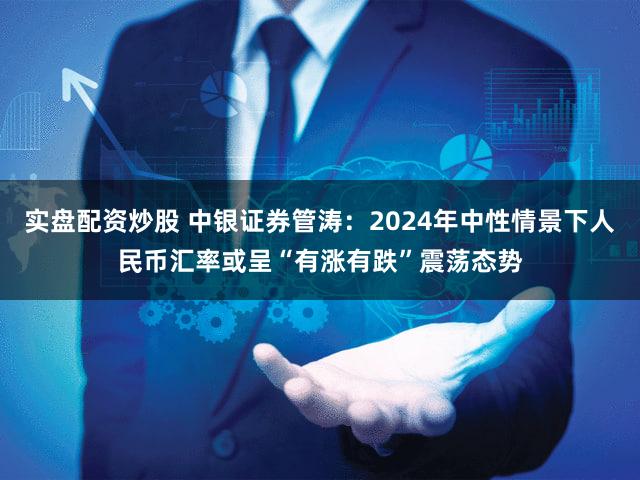 实盘配资炒股 中银证券管涛：2024年中性情景下人民币汇率或呈“有涨有跌”震荡态势