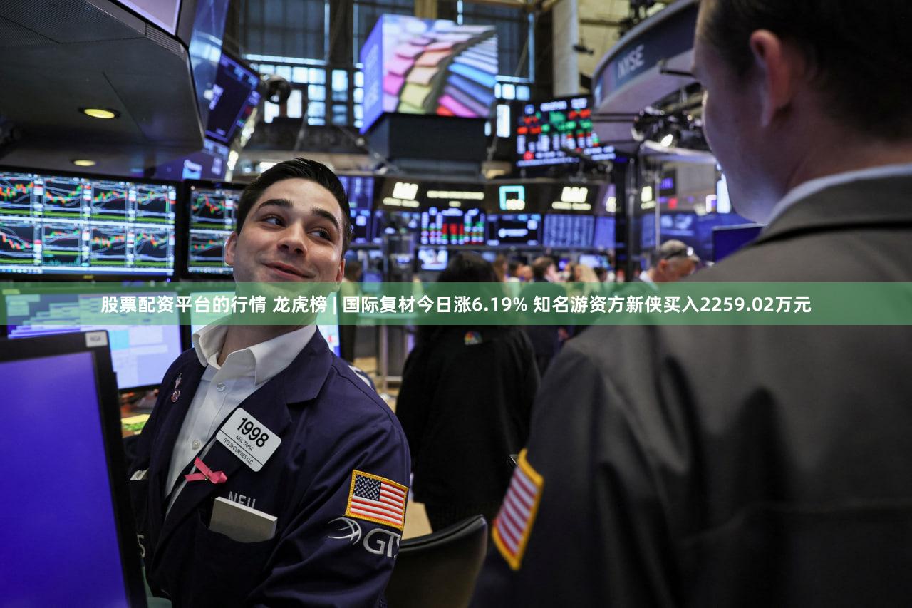 股票配资平台的行情 龙虎榜 | 国际复材今日涨6.19% 知名游资方新侠买入2259.02万元