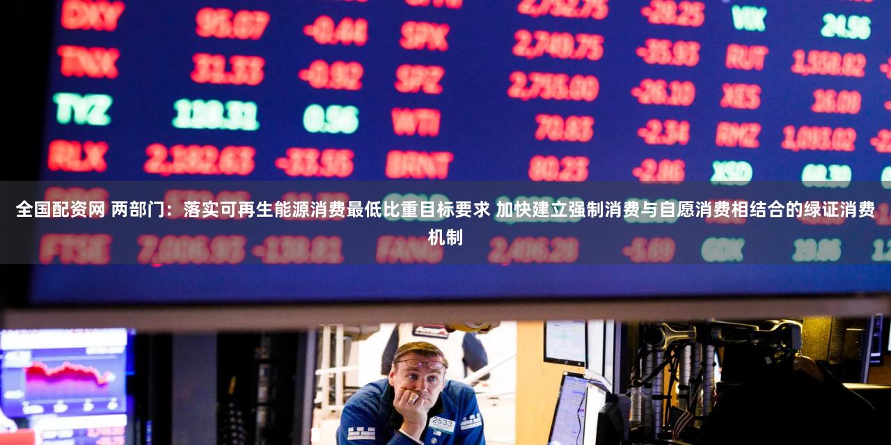 全国配资网 两部门:落实可再生能源消费最低比重目标要求 加快建立强制消费与自愿消费相结合的绿证消费机制