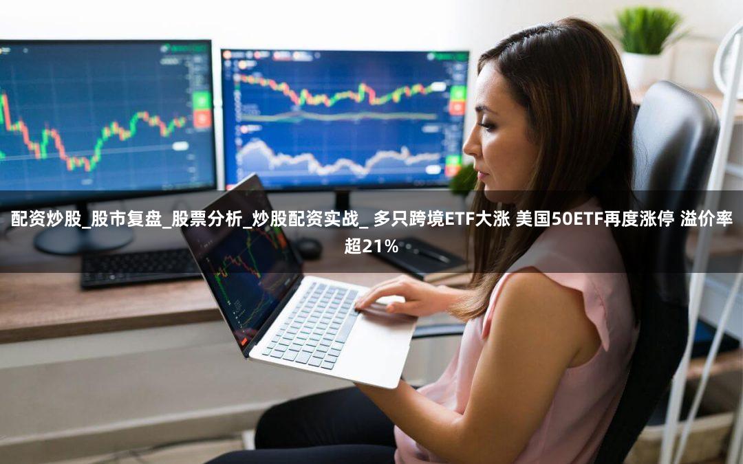 配资炒股_股市复盘_股票分析_炒股配资实战_ 多只跨境ETF大涨 美国50ETF再度涨停 溢价率超21%
