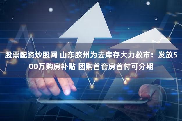 股票配资炒股网 山东胶州为去库存大力救市:发放500万购房补贴 团购首套房首付可分期