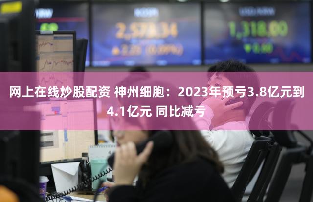 网上在线炒股配资 神州细胞：2023年预亏3.8亿元到4.1亿元 同比减亏
