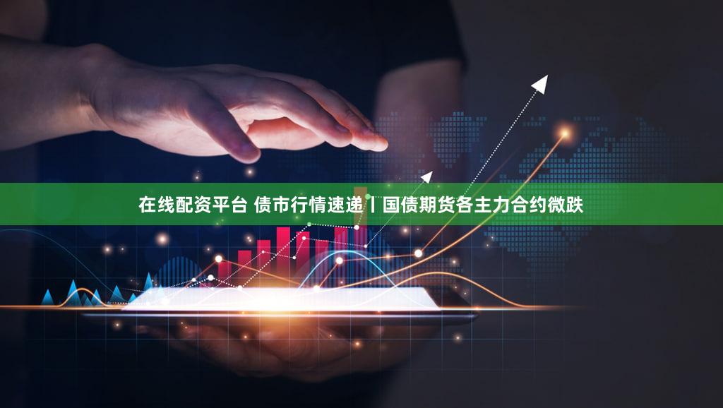 在线配资平台 债市行情速递丨国债期货各主力合约微跌