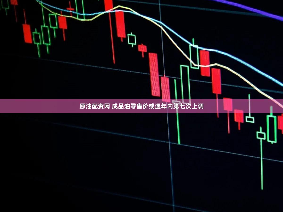 原油配资网 成品油零售价或遇年内第七次上调