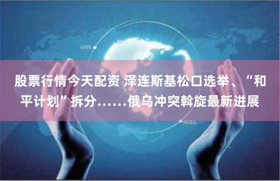 股票行情今天配资 泽连斯基松口选举、“和平计划”拆分……俄乌冲突斡旋最新进展