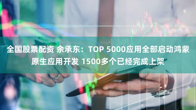 全国股票配资 余承东：TOP 5000应用全部启动鸿蒙原生应用开发 1500多个已经完成上架