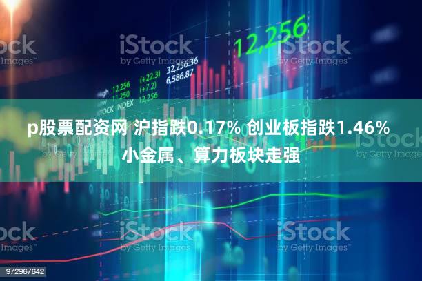 p股票配资网 沪指跌0.17% 创业板指跌1.46% 小金属、算力板块走强