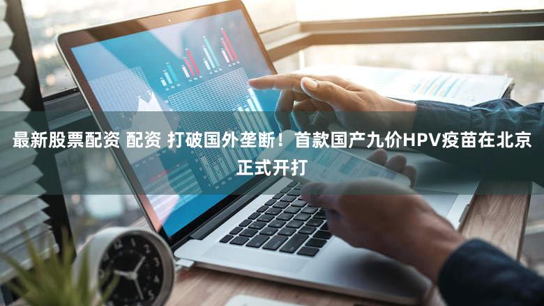 最新股票配资 配资 打破国外垄断！首款国产九价HPV疫苗在北京正式开打