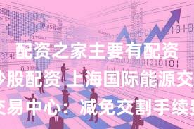 配资之家主要有配资炒股,炒股配资 上海国际能源交易中心：减免交割手续费等相关费用