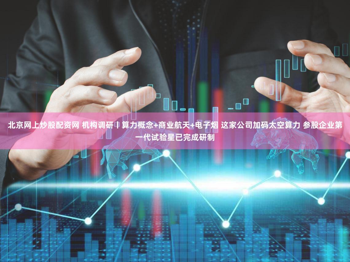 北京网上炒股配资网 机构调研丨算力概念+商业航天+电子烟 这家公司加码太空算力 参股企业第一代试验星已完成研制