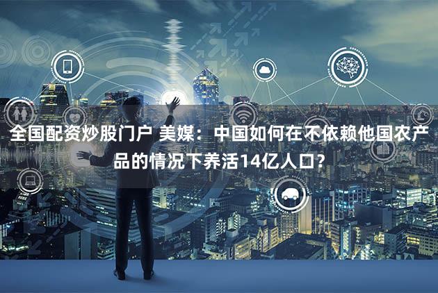 全国配资炒股门户 美媒：中国如何在不依赖他国农产品的情况下养活14亿人口？