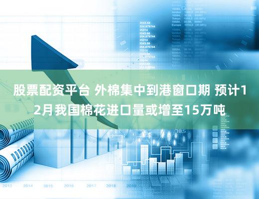 股票配资平台 外棉集中到港窗口期 预计12月我国棉花进口量或增至15万吨