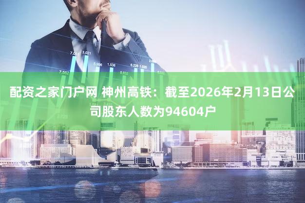 配资之家门户网 神州高铁：截至2026年2月13日公司股东人数为94604户