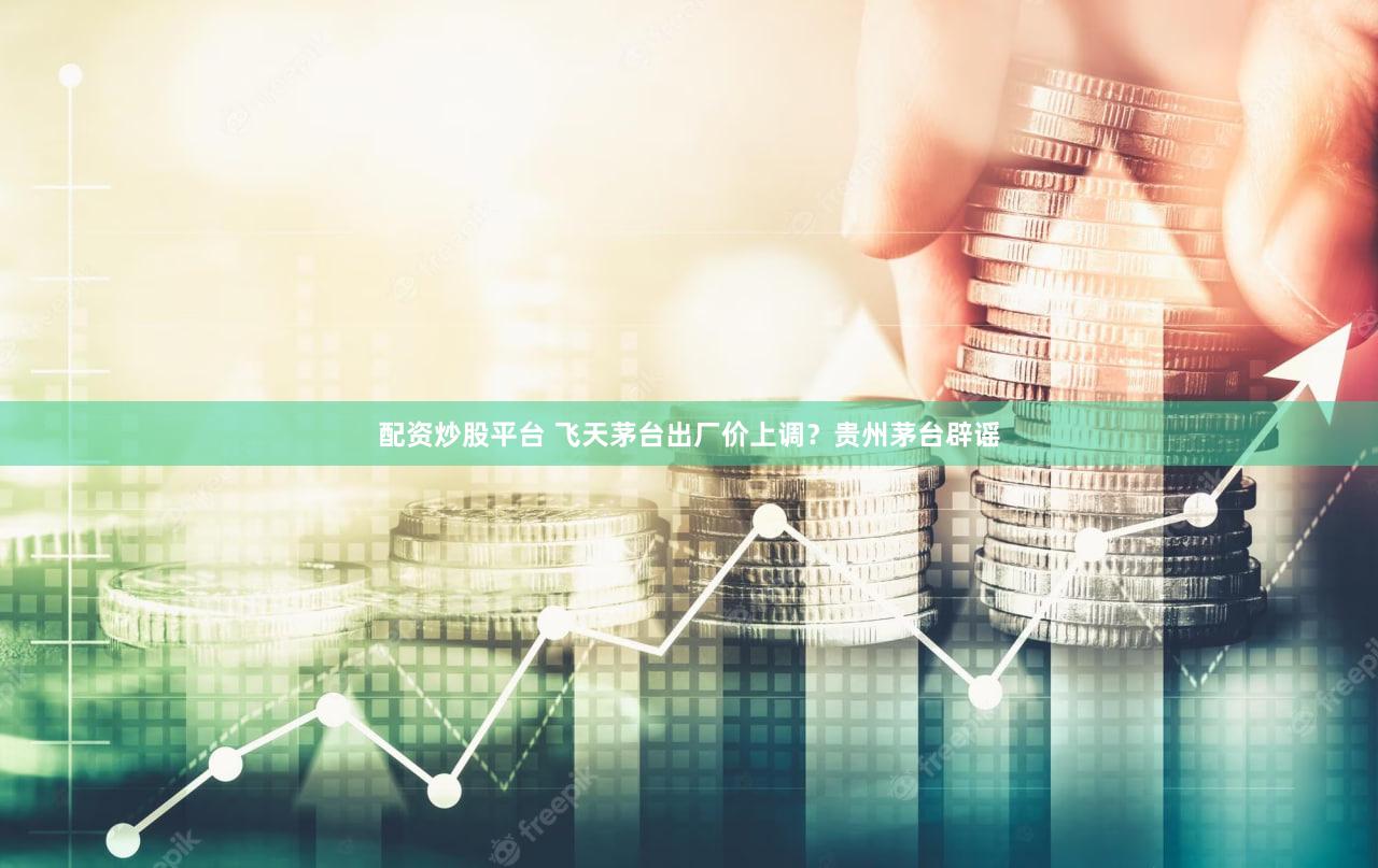 配资炒股平台 飞天茅台出厂价上调？贵州茅台辟谣