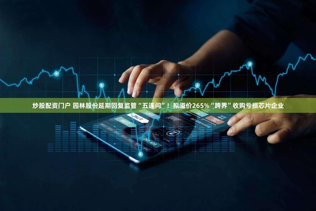炒股配资门户 园林股份延期回复监管“五连问”！拟溢价265%“跨界”收购亏损芯片企业