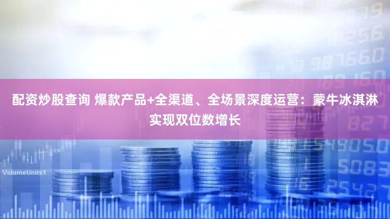 配资炒股查询 爆款产品+全渠道、全场景深度运营：蒙牛冰淇淋实现双位数增长