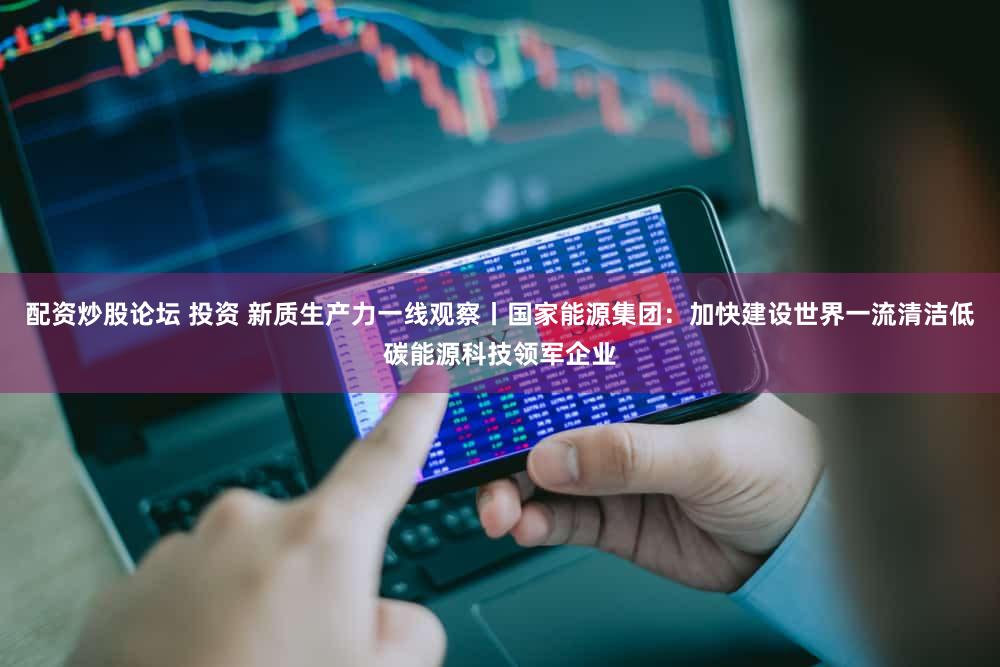 配资炒股论坛 投资 新质生产力一线观察丨国家能源集团：加快建设世界一流清洁低碳能源科技领军企业