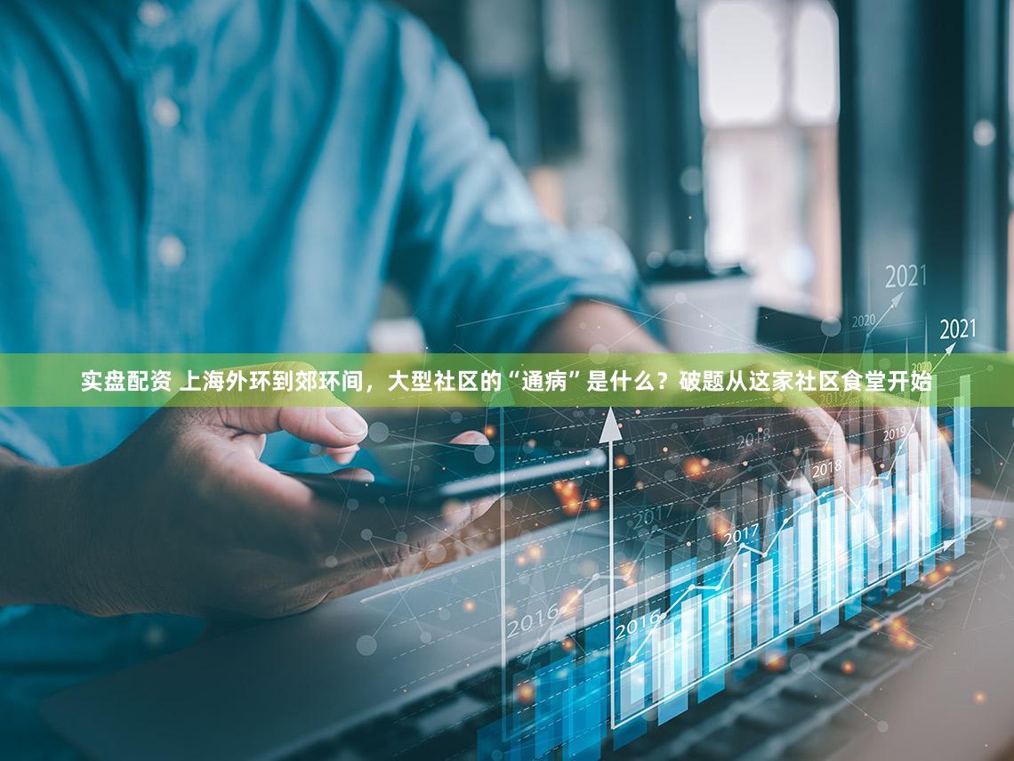 实盘配资 上海外环到郊环间，大型社区的“通病”是什么？破题从这家社区食堂开始