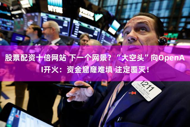 股票配资十倍网站 下一个网景？“大空头”向OpenAI开火：资金窟窿难填 注定覆灭！