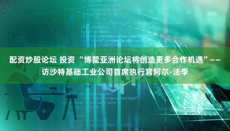 配资炒股论坛 投资 “博鳌亚洲论坛将创造更多合作机遇”——访沙特基础工业公司首席执行官阿尔-法季