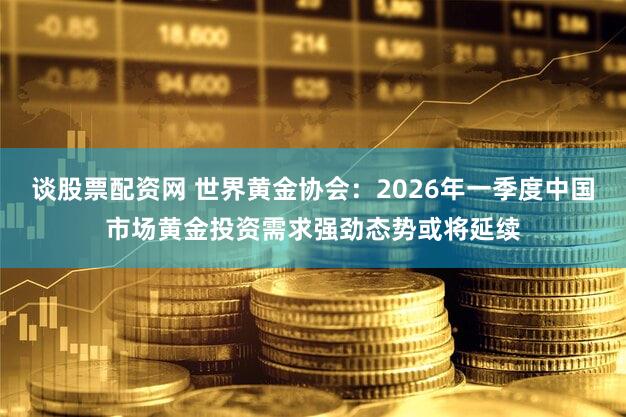 谈股票配资网 世界黄金协会：2026年一季度中国市场黄金投资需求强劲态势或将延续