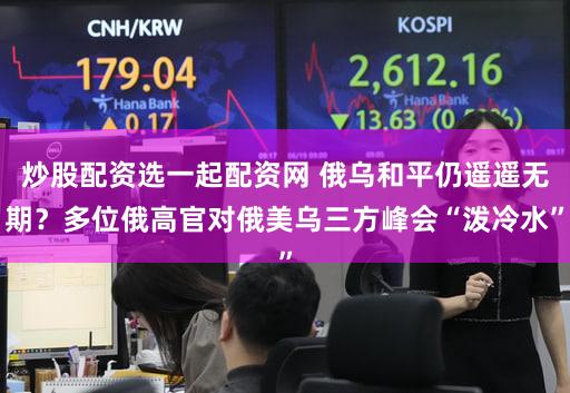 炒股配资选一起配资网 俄乌和平仍遥遥无期?多位俄高官对俄美乌三方峰会“泼冷水”