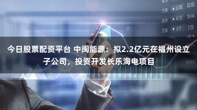 今日股票配资平台 中闽能源：拟2.2亿元在福州设立子公司，投资开发长乐海电项目