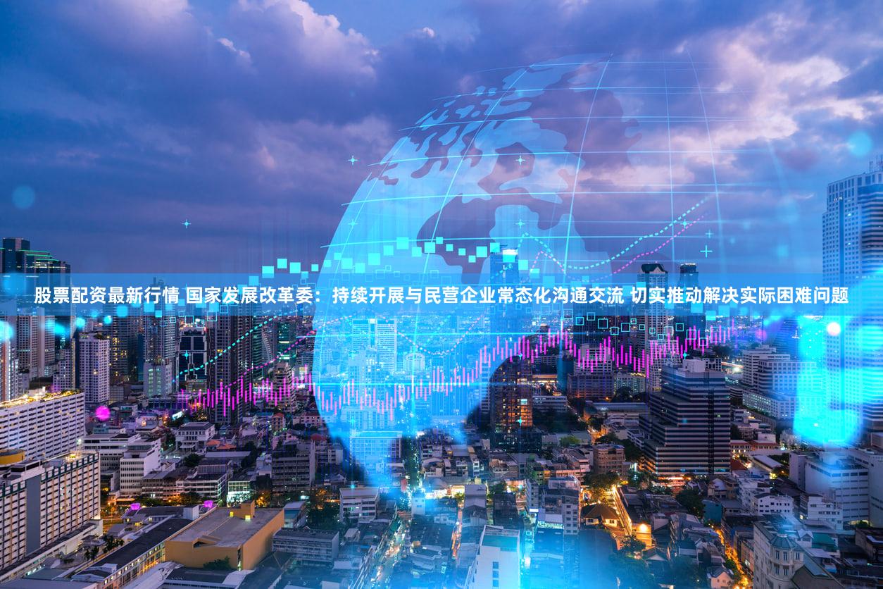 股票配资最新行情 国家发展改革委：持续开展与民营企业常态化沟通交流 切实推动解决实际困难问题