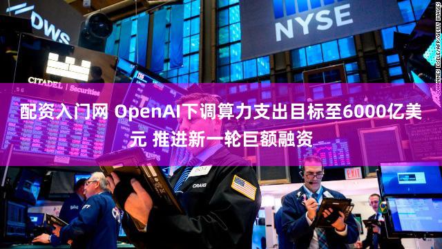 配资入门网 OpenAI下调算力支出目标至6000亿美元 推进新一轮巨额融资