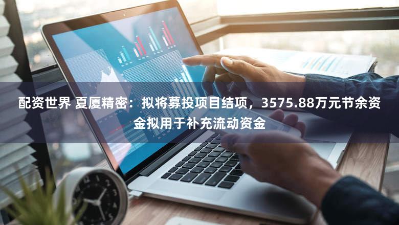 配资世界 夏厦精密：拟将募投项目结项，3575.88万元节余资金拟用于补充流动资金