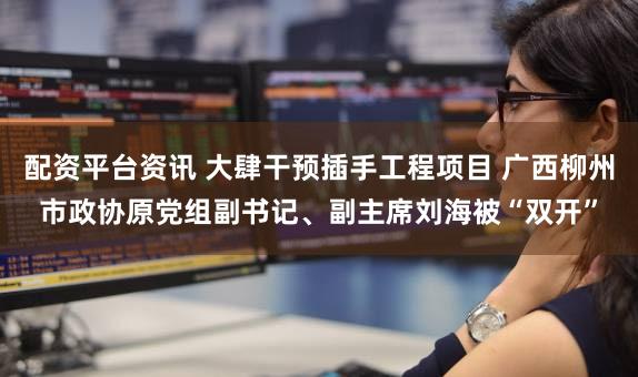 配资平台资讯 大肆干预插手工程项目 广西柳州市政协原党组副书记、副主席刘海被“双开”