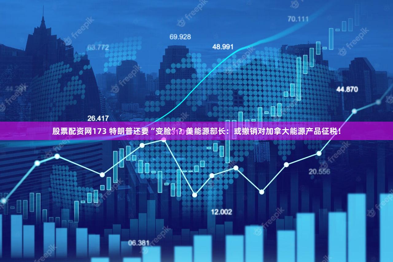 股票配资网173 特朗普还要“变脸”?美能源部长:或撤销对加拿大能源产品征税!