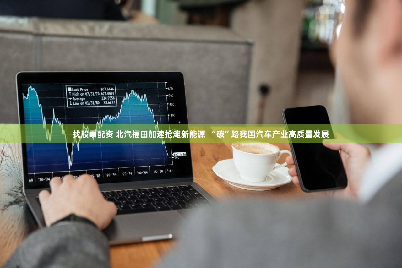 找股票配资 北汽福田加速抢滩新能源 “碳”路我国汽车产业高质量发展
