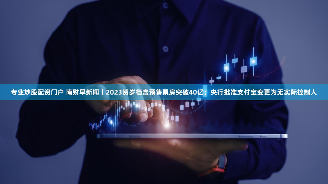 专业炒股配资门户 南财早新闻丨2023贺岁档含预售票房突破40亿；央行批准支付宝变更为无实际控制人