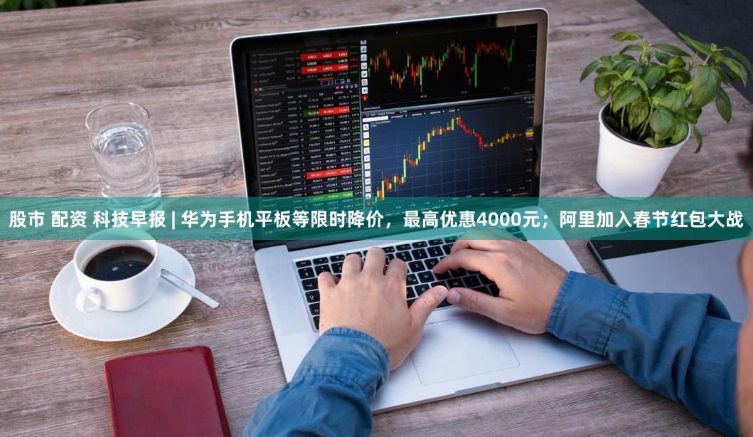 股市 配资 科技早报 | 华为手机平板等限时降价，最高优惠4000元；阿里加入春节红包大战