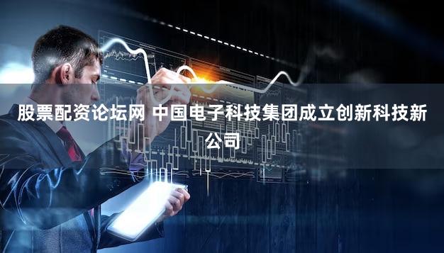 股票配资论坛网 中国电子科技集团成立创新科技新公司