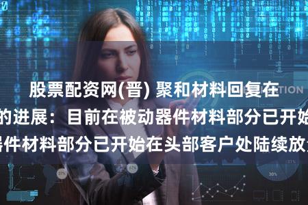 股票配资网(晋) 聚和材料回复在半导体材料领域的进展:目前在被动器件材料部分已开始在头部客户处陆续放量