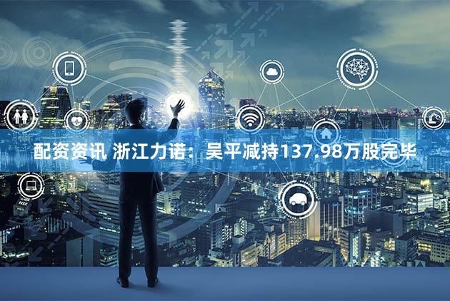 配资资讯 浙江力诺：吴平减持137.98万股完毕