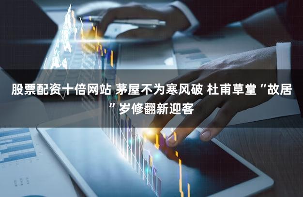 股票配资十倍网站 茅屋不为寒风破 杜甫草堂“故居”岁修翻新迎客