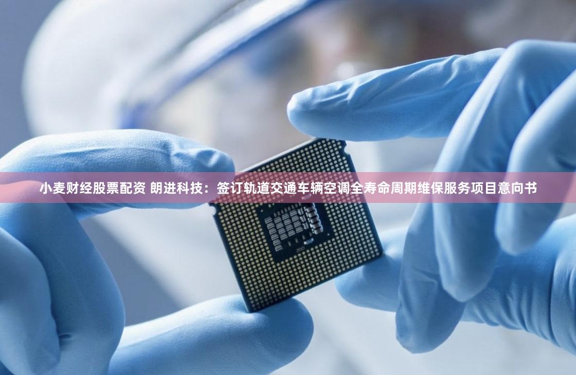 小麦财经股票配资 朗进科技：签订轨道交通车辆空调全寿命周期维保服务项目意向书