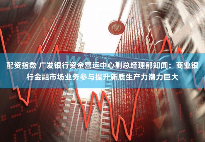 配资指数 广发银行资金营运中心副总经理郁知闻:商业银行金融市场业务参与提升新质生产力潜力巨大
