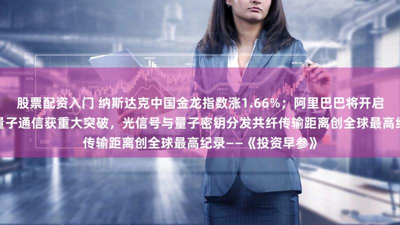 股票配资入门 纳斯达克中国金龙指数涨1.66%；阿里巴巴将开启夸克AI眼镜预售；量子通信获重大突破，光信号与量子密钥分发共纤传输距离创全球最高纪录——《投资早参》