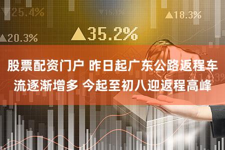 股票配资门户 昨日起广东公路返程车流逐渐增多 今起至初八迎返程高峰