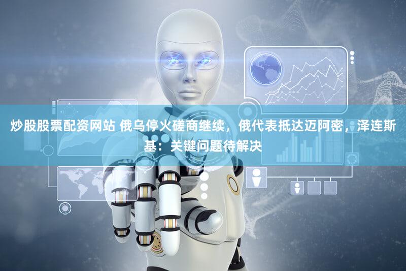 炒股股票配资网站 俄乌停火磋商继续,俄代表抵达迈阿密,泽连斯基:关键问题待解决