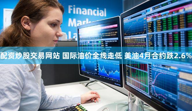 配资炒股交易网站 国际油价全线走低 美油4月合约跌2.6%