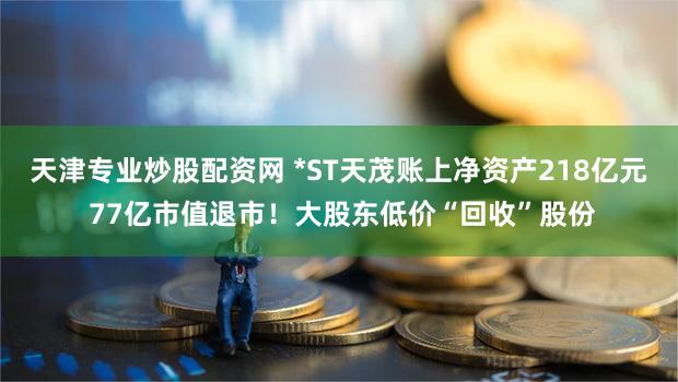 天津专业炒股配资网 *ST天茂账上净资产218亿元 77亿市值退市!大股东低价“回收”股份