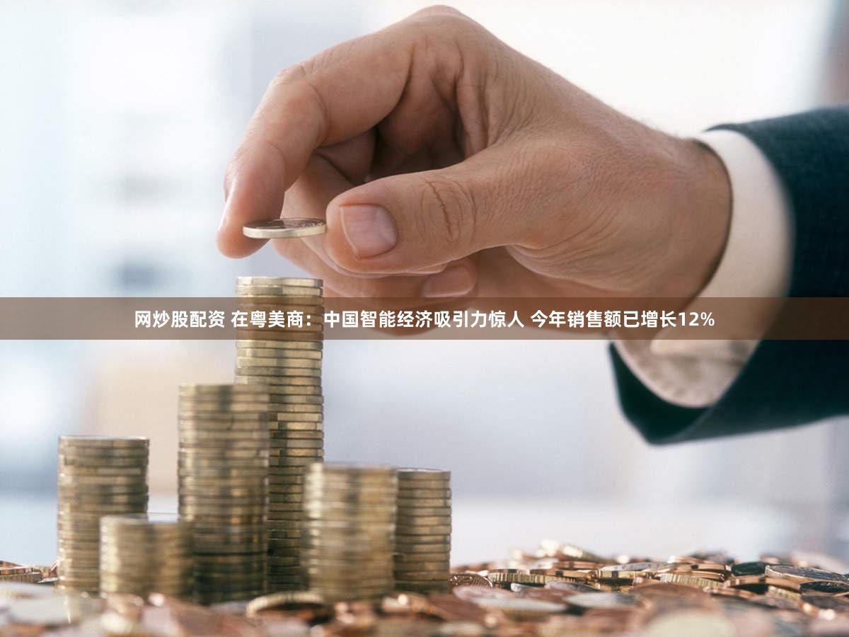 网炒股配资 在粤美商:中国智能经济吸引力惊人 今年销售额已增长12%
